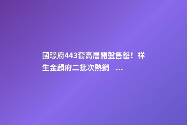 國璟府443套高層開盤售罄！祥生金麟府二批次熱銷！